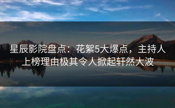 星辰影院盘点：花絮5大爆点，主持人上榜理由极其令人掀起轩然大波
