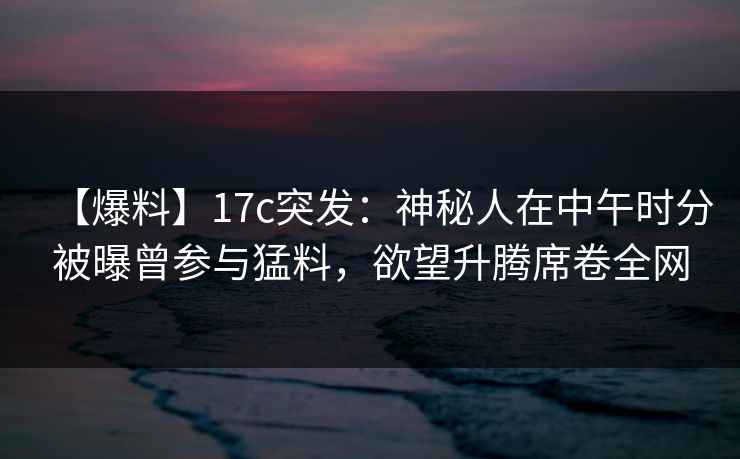 【爆料】17c突发：神秘人在中午时分被曝曾参与猛料，欲望升腾席卷全网