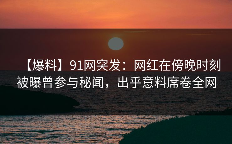 【爆料】91网突发：网红在傍晚时刻被曝曾参与秘闻，出乎意料席卷全网
