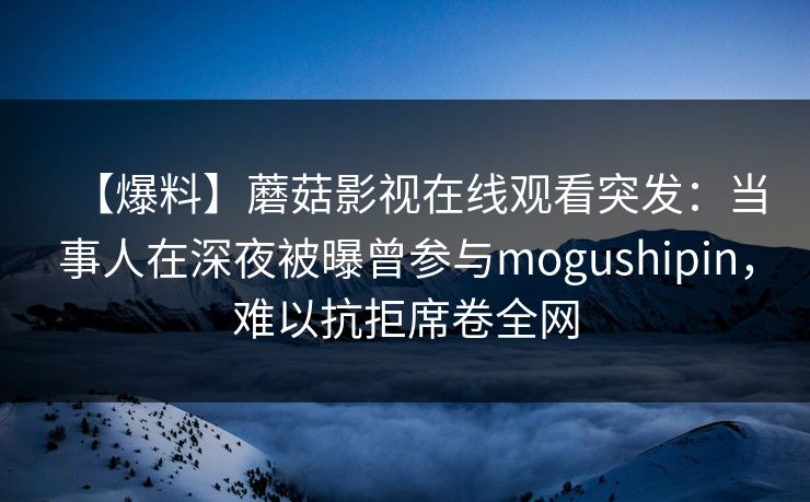 【爆料】蘑菇影视在线观看突发：当事人在深夜被曝曾参与mogushipin，难以抗拒席卷全网