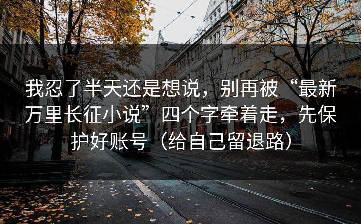 我忍了半天还是想说，别再被“最新万里长征小说”四个字牵着走，先保护好账号（给自己留退路）