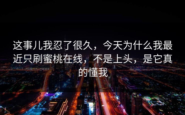 这事儿我忍了很久，今天为什么我最近只刷蜜桃在线，不是上头，是它真的懂我
