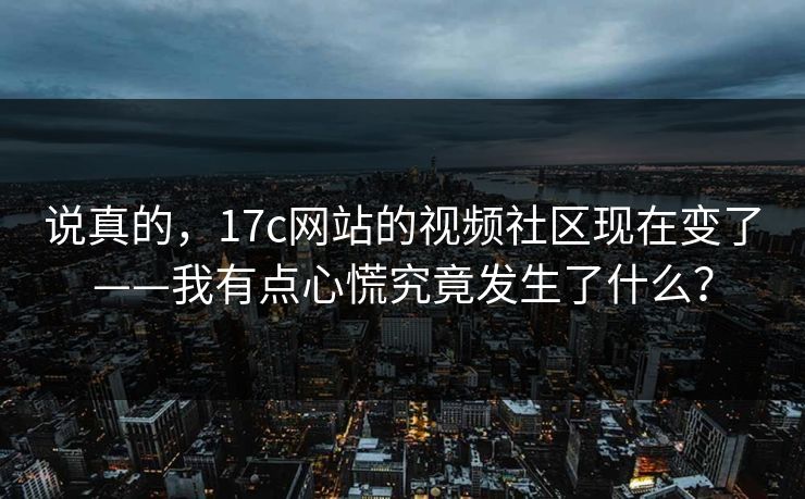 说真的，17c网站的视频社区现在变了——我有点心慌究竟发生了什么？