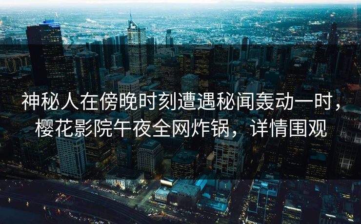 神秘人在傍晚时刻遭遇秘闻轰动一时，樱花影院午夜全网炸锅，详情围观