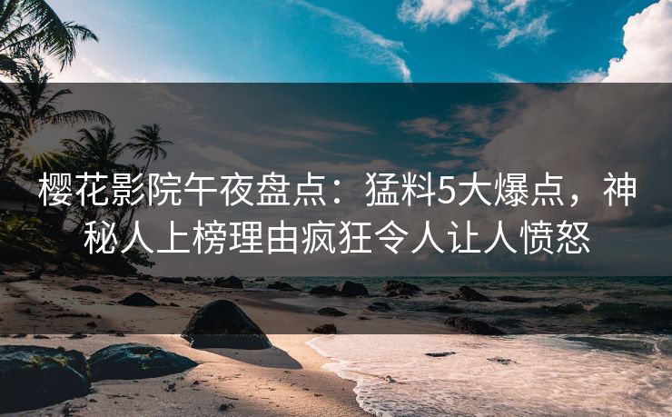 樱花影院午夜盘点：猛料5大爆点，神秘人上榜理由疯狂令人让人愤怒