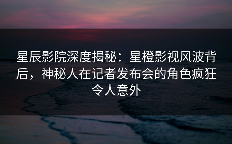 星辰影院深度揭秘：星橙影视风波背后，神秘人在记者发布会的角色疯狂令人意外