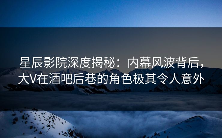 星辰影院深度揭秘：内幕风波背后，大V在酒吧后巷的角色极其令人意外
