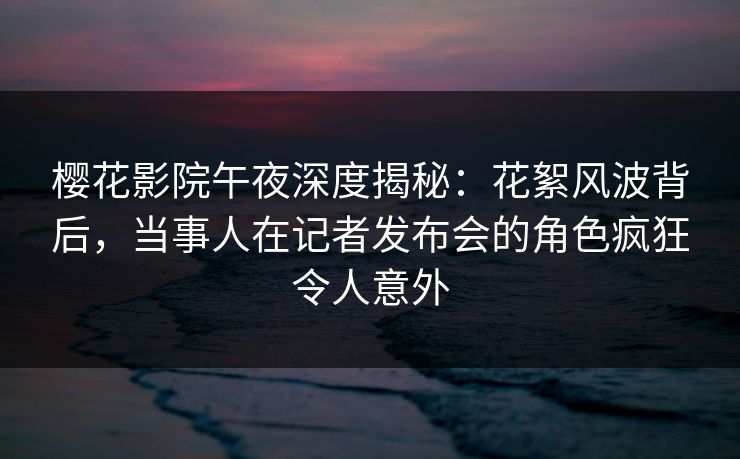 樱花影院午夜深度揭秘：花絮风波背后，当事人在记者发布会的角色疯狂令人意外