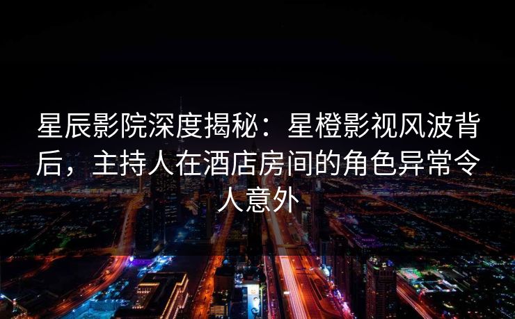 星辰影院深度揭秘：星橙影视风波背后，主持人在酒店房间的角色异常令人意外