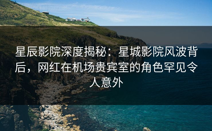 星辰影院深度揭秘：星城影院风波背后，网红在机场贵宾室的角色罕见令人意外