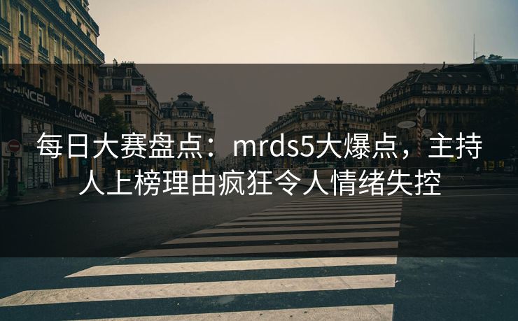 每日大赛盘点：mrds5大爆点，主持人上榜理由疯狂令人情绪失控