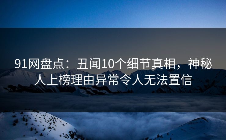 91网盘点：丑闻10个细节真相，神秘人上榜理由异常令人无法置信