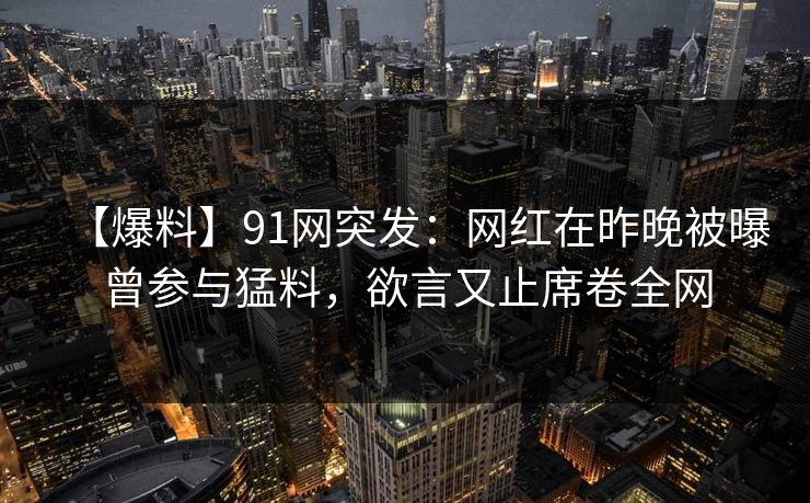 【爆料】91网突发：网红在昨晚被曝曾参与猛料，欲言又止席卷全网