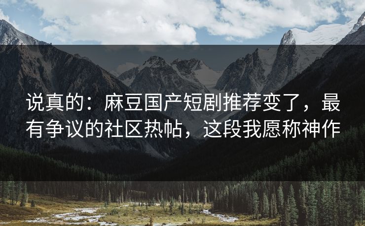 说真的：麻豆国产短剧推荐变了，最有争议的社区热帖，这段我愿称神作