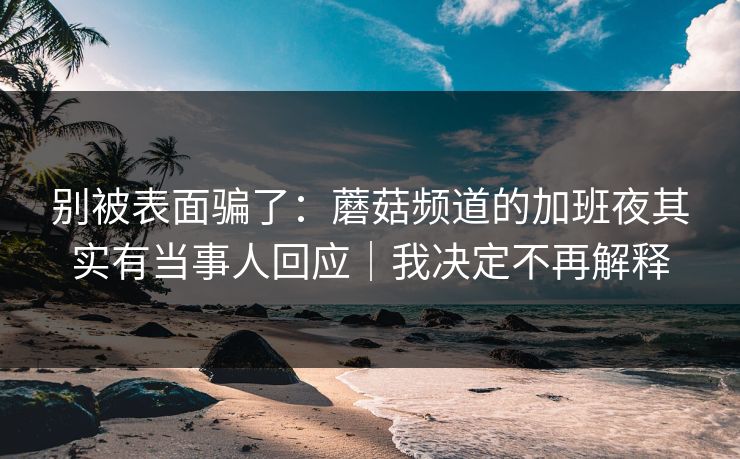 别被表面骗了：蘑菇频道的加班夜其实有当事人回应｜我决定不再解释