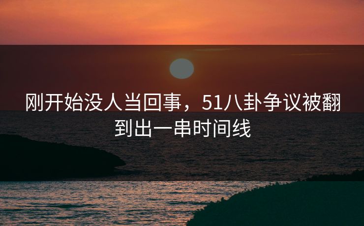 刚开始没人当回事,51八卦争议被翻到出一串时间线 刚开始没人当回事,51八卦争议被翻到出一串时间线
